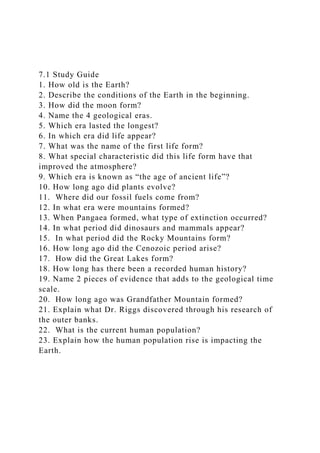 7.1 Study Guide
1. How old is the Earth?
2. Describe the conditions of the Earth in the beginning.
3. How did the moon form?
4. Name the 4 geological eras.
5. Which era lasted the longest?
6. In which era did life appear?
7. What was the name of the first life form?
8. What special characteristic did this life form have that
improved the atmosphere?
9. Which era is known as “the age of ancient life”?
10. How long ago did plants evolve?
11. Where did our fossil fuels come from?
12. In what era were mountains formed?
13. When Pangaea formed, what type of extinction occurred?
14. In what period did dinosaurs and mammals appear?
15. In what period did the Rocky Mountains form?
16. How long ago did the Cenozoic period arise?
17. How did the Great Lakes form?
18. How long has there been a recorded human history?
19. Name 2 pieces of evidence that adds to the geological time
scale.
20. How long ago was Grandfather Mountain formed?
21. Explain what Dr. Riggs discovered through his research of
the outer banks.
22. What is the current human population?
23. Explain how the human population rise is impacting the
Earth.
 