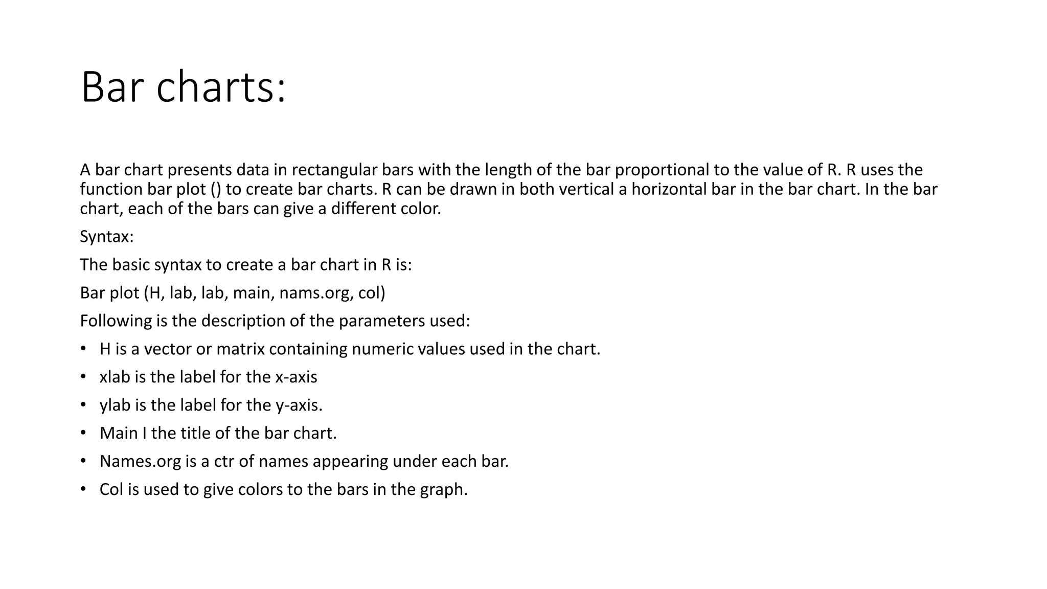 Bar charts:
A bar chart presents data in rectangular bars with the length of the bar proportional to the value of R. R uses the
function bar plot () to create bar charts. R can be drawn in both vertical a horizontal bar in the bar chart. In the bar
chart, each of the bars can give a different color.
Syntax:
The basic syntax to create a bar chart in R is:
Bar plot (H, lab, lab, main, nams.org, col)
Following is the description of the parameters used:
• H is a vector or matrix containing numeric values used in the chart.
• xlab is the label for the x-axis
• ylab is the label for the y-axis.
• Main I the title of the bar chart.
• Names.org is a ctr of names appearing under each bar.
• Col is used to give colors to the bars in the graph.
 