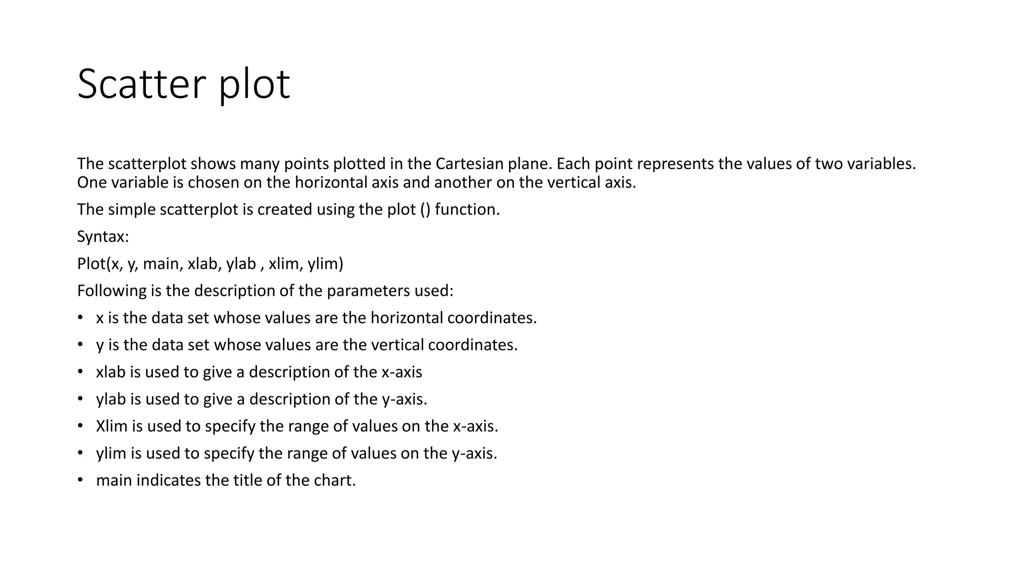 Scatter plot
The scatterplot shows many points plotted in the Cartesian plane. Each point represents the values of two variables.
One variable is chosen on the horizontal axis and another on the vertical axis.
The simple scatterplot is created using the plot () function.
Syntax:
Plot(x, y, main, xlab, ylab , xlim, ylim)
Following is the description of the parameters used:
• x is the data set whose values are the horizontal coordinates.
• y is the data set whose values are the vertical coordinates.
• xlab is used to give a description of the x-axis
• ylab is used to give a description of the y-axis.
• Xlim is used to specify the range of values on the x-axis.
• ylim is used to specify the range of values on the y-axis.
• main indicates the title of the chart.
 