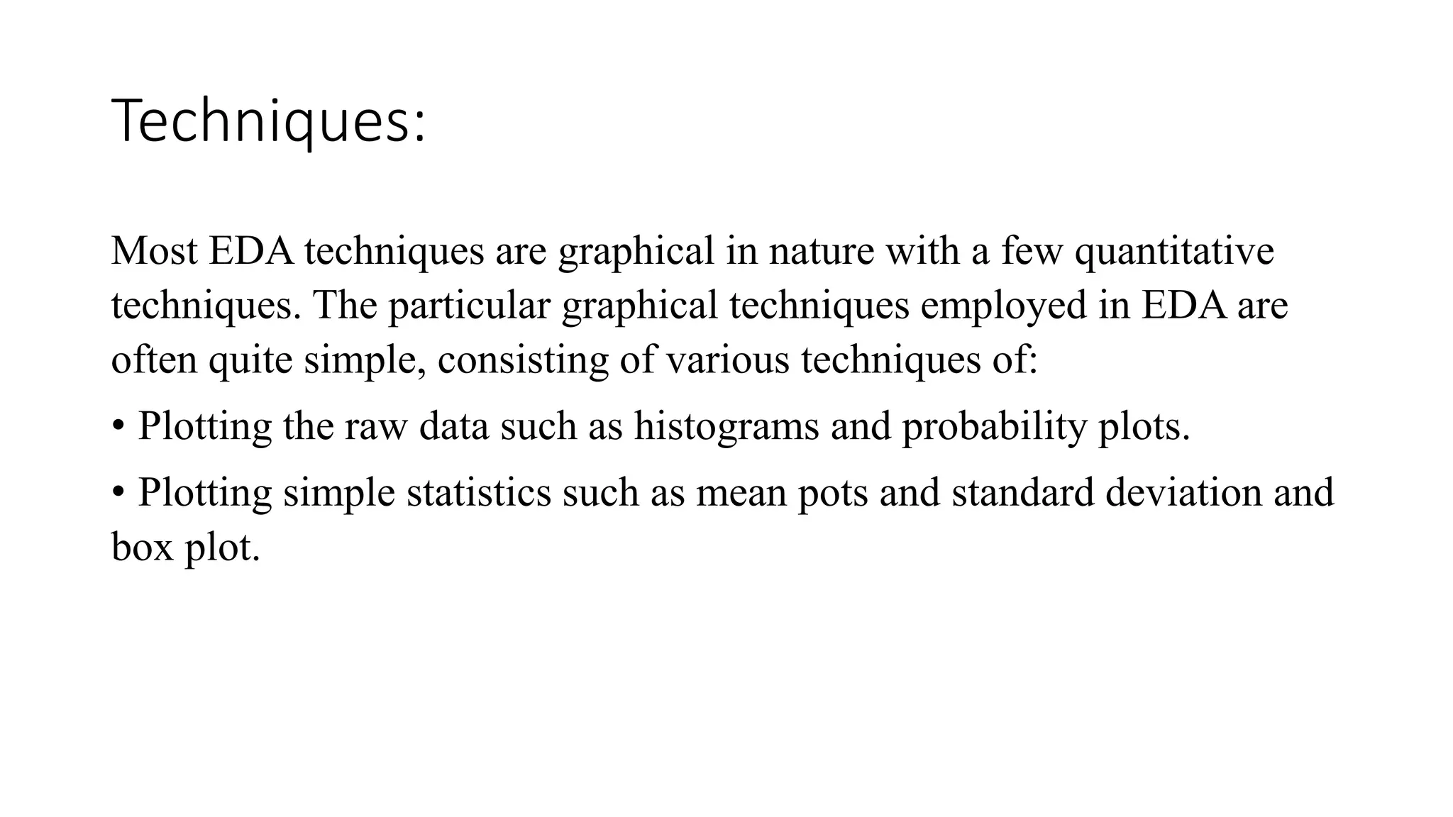 Techniques:
Most EDA techniques are graphical in nature with a few quantitative
techniques. The particular graphical techniques employed in EDA are
often quite simple, consisting of various techniques of:
• Plotting the raw data such as histograms and probability plots.
• Plotting simple statistics such as mean pots and standard deviation and
box plot.
 