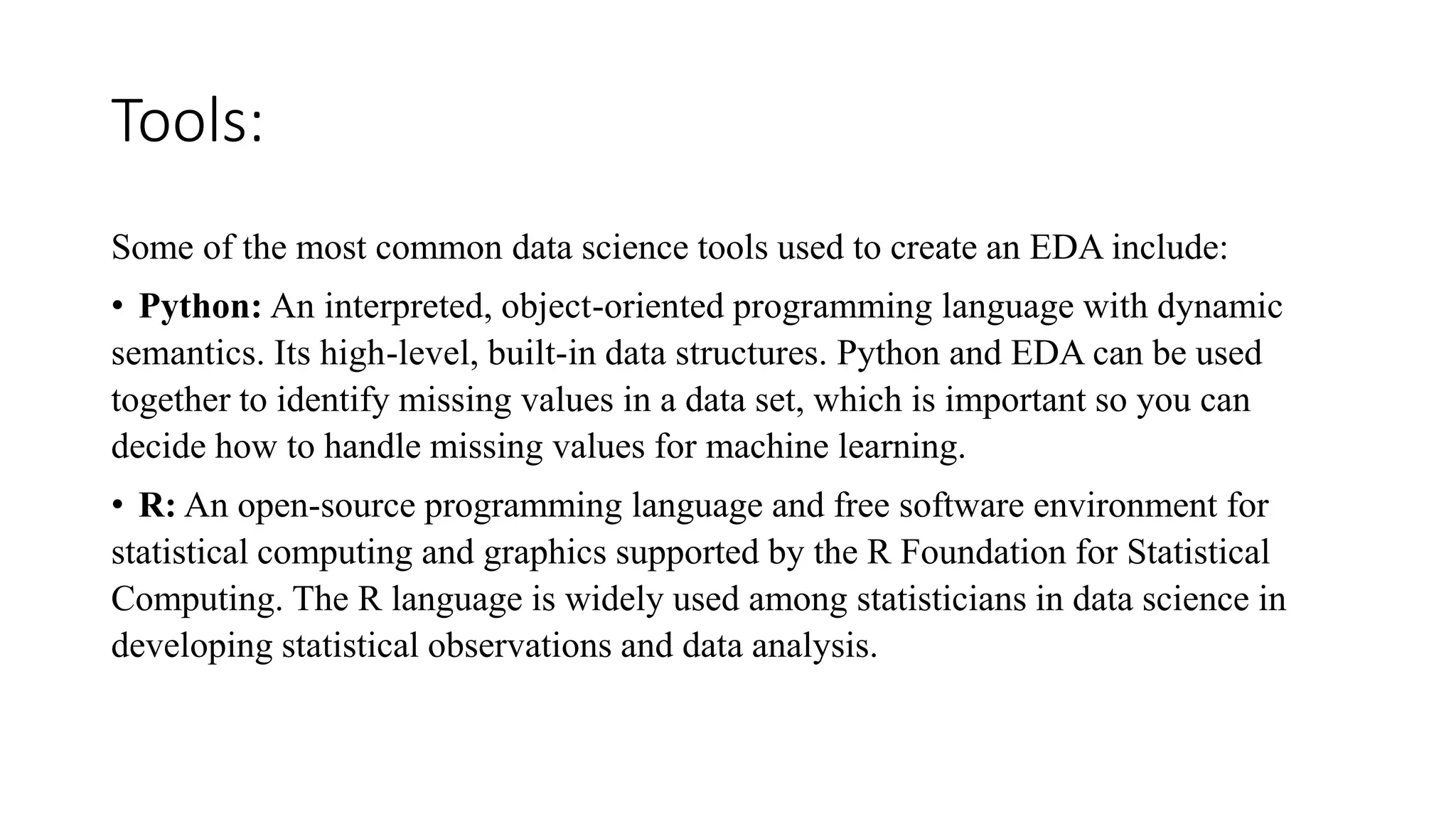 Tools:
Some of the most common data science tools used to create an EDA include:
• Python: An interpreted, object-oriented programming language with dynamic
semantics. Its high-level, built-in data structures. Python and EDA can be used
together to identify missing values in a data set, which is important so you can
decide how to handle missing values for machine learning.
• R: An open-source programming language and free software environment for
statistical computing and graphics supported by the R Foundation for Statistical
Computing. The R language is widely used among statisticians in data science in
developing statistical observations and data analysis.
 