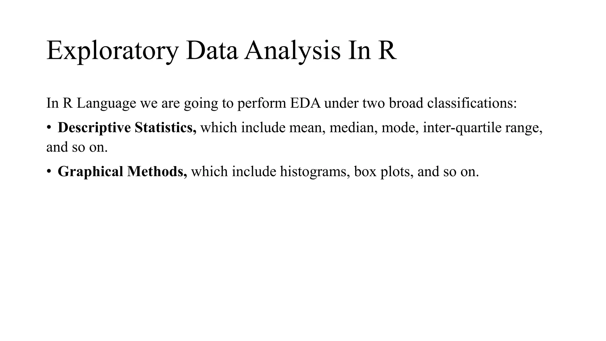 Exploratory Data Analysis In R
In R Language we are going to perform EDA under two broad classifications:
• Descriptive Statistics, which include mean, median, mode, inter-quartile range,
and so on.
• Graphical Methods, which include histograms, box plots, and so on.
 