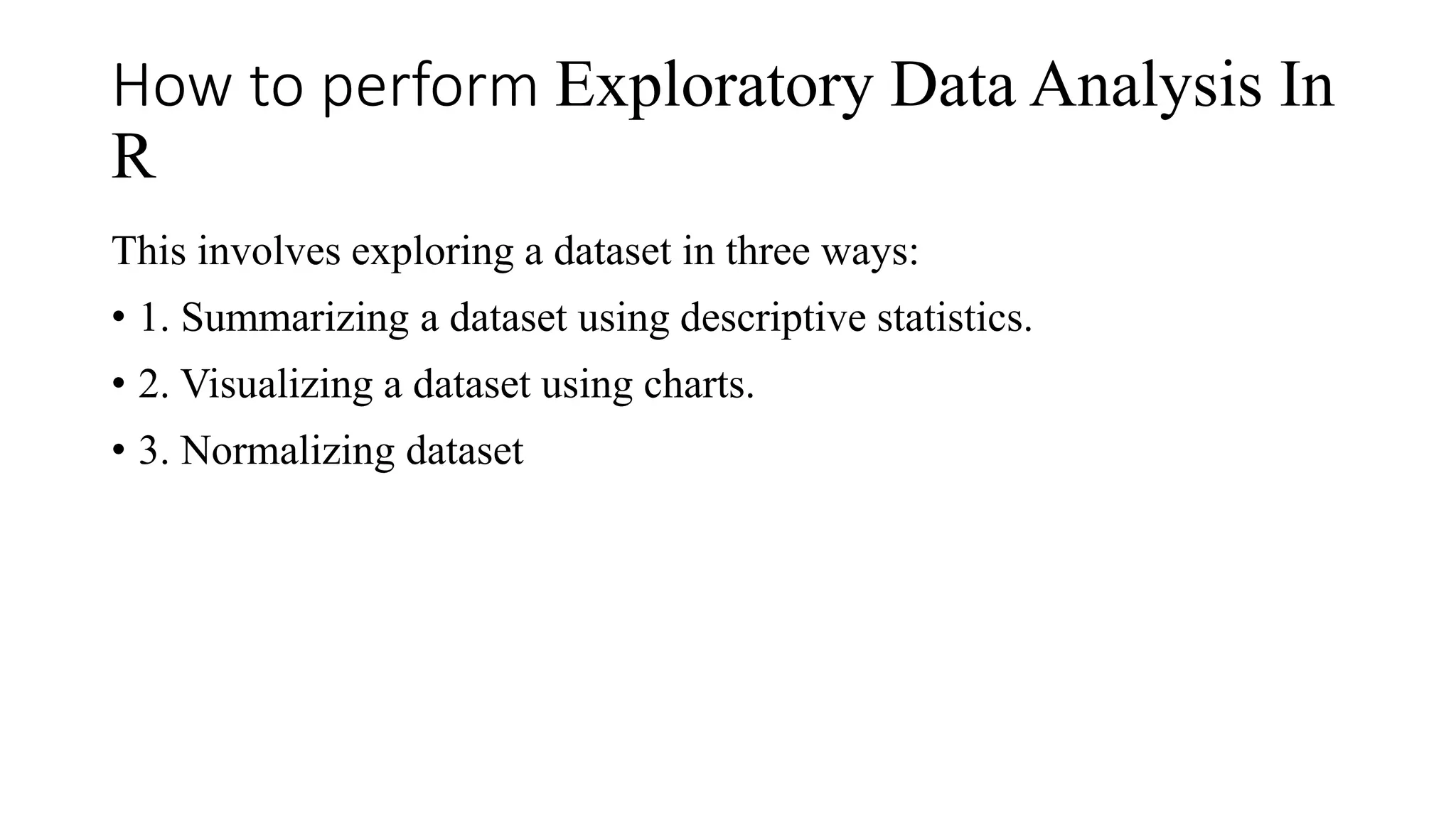 How to perform Exploratory Data Analysis In
R
This involves exploring a dataset in three ways:
• 1. Summarizing a dataset using descriptive statistics.
• 2. Visualizing a dataset using charts.
• 3. Normalizing dataset
 