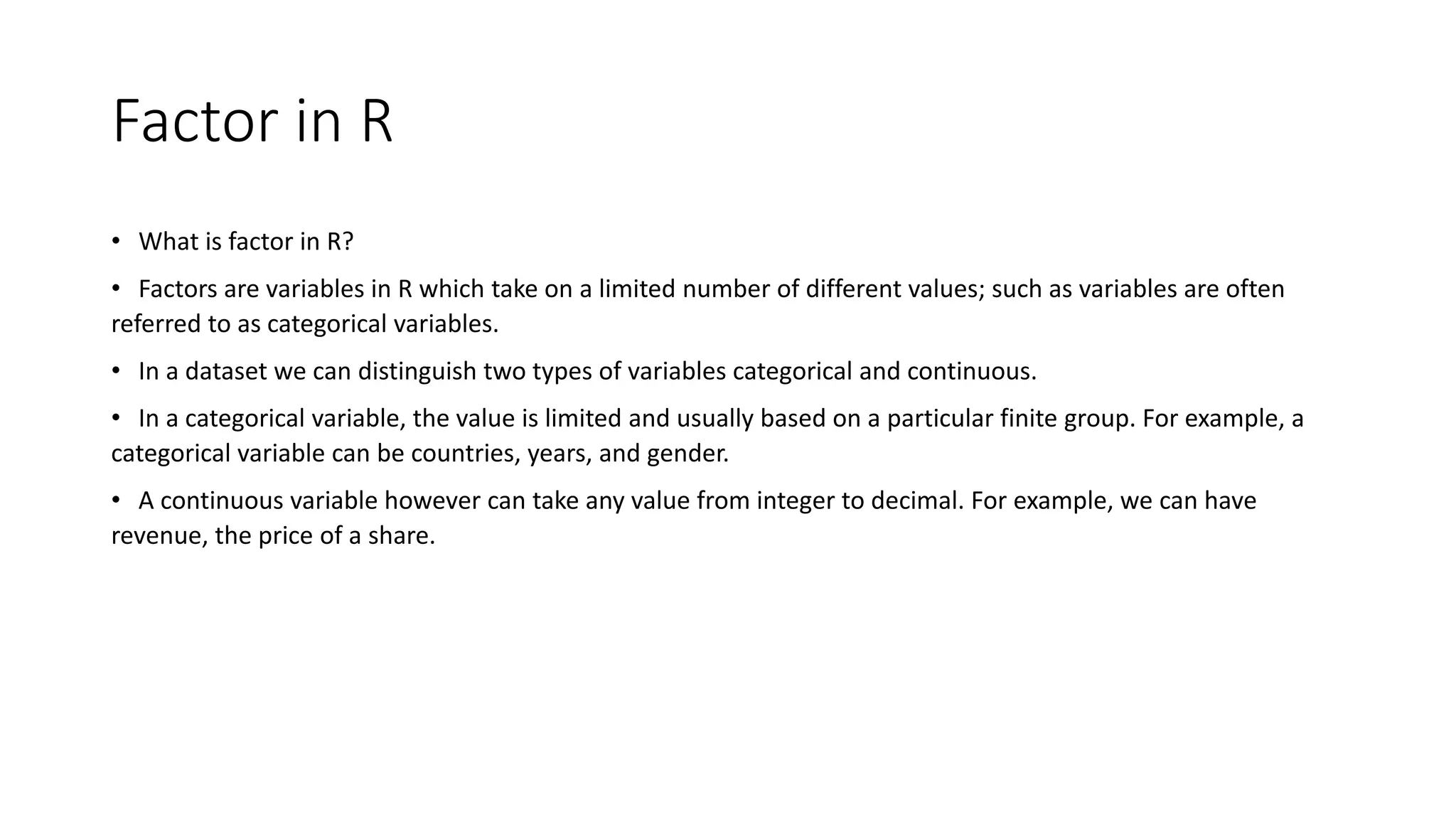 Factor in R
• What is factor in R?
• Factors are variables in R which take on a limited number of different values; such as variables are often
referred to as categorical variables.
• In a dataset we can distinguish two types of variables categorical and continuous.
• In a categorical variable, the value is limited and usually based on a particular finite group. For example, a
categorical variable can be countries, years, and gender.
• A continuous variable however can take any value from integer to decimal. For example, we can have
revenue, the price of a share.
 