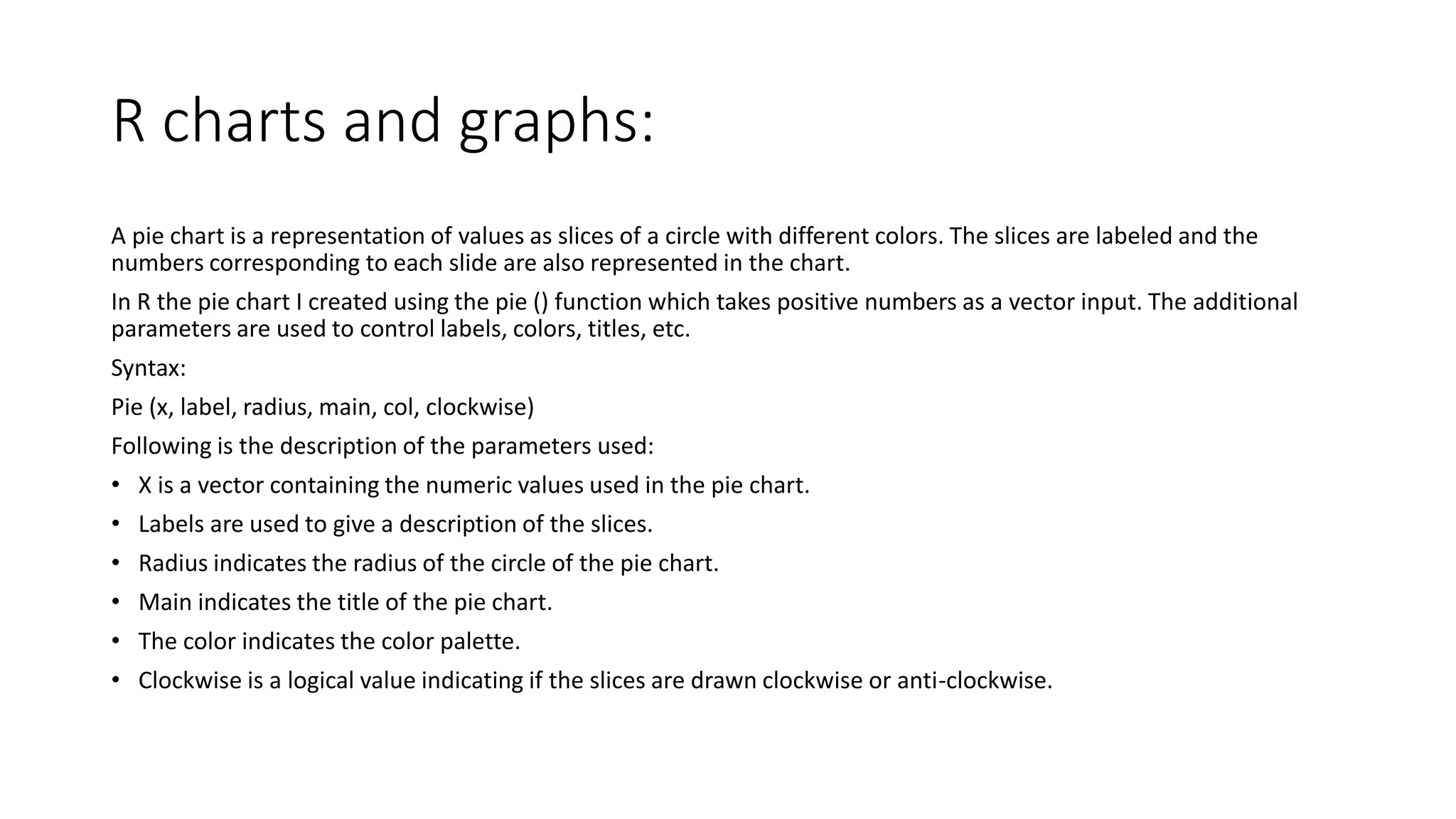 R charts and graphs:
A pie chart is a representation of values as slices of a circle with different colors. The slices are labeled and the
numbers corresponding to each slide are also represented in the chart.
In R the pie chart I created using the pie () function which takes positive numbers as a vector input. The additional
parameters are used to control labels, colors, titles, etc.
Syntax:
Pie (x, label, radius, main, col, clockwise)
Following is the description of the parameters used:
• X is a vector containing the numeric values used in the pie chart.
• Labels are used to give a description of the slices.
• Radius indicates the radius of the circle of the pie chart.
• Main indicates the title of the pie chart.
• The color indicates the color palette.
• Clockwise is a logical value indicating if the slices are drawn clockwise or anti-clockwise.
 