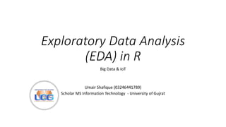 Exploratory Data Analysis
(EDA) in R
Big Data & IoT
Umair Shafique (03246441789)
Scholar MS Information Technology - University of Gujrat
 