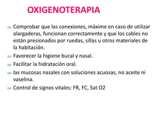 OXIGENOTERAPIA
∞ Comprobar que las conexiones, máxime en caso de utilizar
alargaderas, funcionan correctamente y que los cables no
están presionados por ruedas, sillas u otros materiales de
la habitación.
∞ Favorecer la higiene bucal y nasal.
∞ Facilitar la hidratación oral.
∞ las mucosas nasales con soluciones acuosas, no aceite ni
vaselina.
∞ Control de signos vitales: FR, FC, Sat O2
 