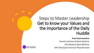 Steps to Master Leadership
Get to know your Values and
the Importance of the Daily
Huddle
Kusal Goonewardena
Director and Head of Sports Medicine
Elite Akademy Sports Medicine
APA Titled Sports & Exercise Physiotherapist
 