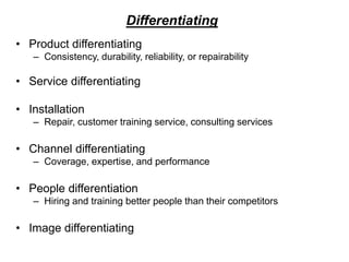 Differentiating
• Product differentiating
– Consistency, durability, reliability, or repairability
• Service differentiating
• Installation
– Repair, customer training service, consulting services
• Channel differentiating
– Coverage, expertise, and performance
• People differentiation
– Hiring and training better people than their competitors
• Image differentiating
 