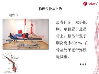 仰卧位骨盆上抬
起始位
患者仰卧，双手抱
胸，单腿置于悬吊
带上，悬吊带置于
腘窝离床30cm，在
骨盆处予宽带弹性
绳减重。
P 4 5
 