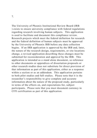 7.
The University of Phoenix Institutional Review Board (IRB
) exists to ensure university compliance with federal regulations
regarding research involving human subjects. This application
is used to facilitate and document this compliance review.
Research projects which meet the federal definition for research
and the federal definition of human subjects must be approved
by the University of Phoenix IRB before any data collection
begins. If an IRB application is approved by the IRB and, later,
the nature of the research design, requirements, or site locations
change, a revised application describing these changes must be
submitted for reconsideration and approval by the IRB. This
application is intended as a stand alone document, so reference
to other documents or appendices of dissertation proposals or
other research studies does not substitute for direct provision of
that information as part of this application, either as a response
within a section or as an addendum. This application pertains
to both pilot studies and full studies. Please note that it is the
researcher’s responsibility to give complete and accurate
information about the nature of the proposed study, particularly
in terms of the effects on, and expectations for, subject
participants. Please note that you must document currency in
CITI certification as part of this application.
 