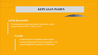 KEPUASAN PASIEN
LATAR BELAKANG
TUJUAN
Untukmengukur tingkatkepuasan pasien
Puskesmassebagai dasar peningkatan mutu
penyelenggaraan pelayanan Puskesmas
Puskesmasharusmemperhatikan kepuasan pasien
sesuai Permen PAN 14 tahun 2017
 