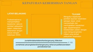 KEPATUHAN KEBERSIHAN TANGAN
LATAR BELAKANG TUJUAN
Mengukur kepatuhan
pemberi layanan kesehatan
sebagai dasar untuk
memperbaiki dan
meningkatkan kepatuhan
agar dapatmenjamin
keselamatan pasien dengan
cara mengurangirisiko
infeksi yang terkait
pelayanan kesehatan
Puskesmasharus
memperhatikan
kepatuhan seluruh
pemberi pelayanan
dalam melakukan
kebersihan tangan
sesuai dengan
ketentuan WHO.
Jumlahtindakankebersihantanganyang dilakukan
Jumlahtotal peluangkebersihantanganyang seharusnyadilakukandalam
periodeobservasi
X 100
 