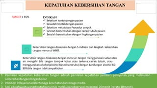 1. Penilaian kepatuhan kebersihan tangan adalah penilaian kepatuhan pemberi pelayanan yang melakukan
kebersihantangandenganbenar.
2. Pemberi Pelayananadalahtenaga kesehatandantenaga medis.
3. Sesi adalahwaktuyangdibutuhkanuntuk melakukanobservasi maksimal 20menit (rerata 10menit).
KEPATUHAN KEBERSIHAN TANGAN
Kebersihan tangan dilakukan dengan mencuci tangan menggunakan sabun dan
air mengalir bila tangan tampak kotor atau terkena cairan tubuh, atau
menggunakan alkohol(alcohol-basedhandrubs) dengan kandungan alcohol 60-
80%bila tangan tidaktampakkotor
INDIKASI
 Sebelum kontakdengan pasien
 Sesudah Kontakdengan pasien
 Sebelum melakukan Prosedur aseptik
 Setelah bersentuhan dengan cairan tubuh pasien
 Setelah bersentuhan dengan lingkungan pasien
Kebersihan tangan dilakukan dengan 5 indikasi dan langkah kebersihan
tangan menurut WHO.
TARGET ≥ 85%
 