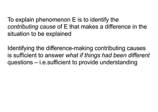 To explain phenomenon E is to identify the
contributing cause of E that makes a difference in the
situation to be explained
Identifying the difference-making contributing causes
is sufficient to answer what if things had been different
questions – i.e.sufficient to provide understanding
 