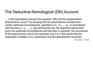 … a DN explanation answers the question “Why did the explanandum-
phenomenon occur?” by showing that the phenomenon resulted from
certain particular circumstances, specified in C1, C2,…, Ck, in accordance
with the laws L1, L2,…, Lr. By pointing this out, the argument shows that,
given the particular circumstances and the laws in question, the occurrence
of the phenomenon was to be expected; and it is in this sense that the
explanation enables us to understand why the phenomenon occurred.
Hempel 1965
The Deductive-Nomological (DN) Account
 