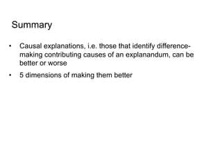 Summary
• Causal explanations, i.e. those that identify difference-
making contributing causes of an explanandum, can be
better or worse
• 5 dimensions of making them better
 