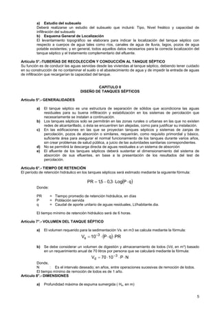 5
a) Estudio del subsuelo
Deberá realizarse un estudio del subsuelo que incluirá: Tipo, Nivel freático y capacidad de
infiltración del subsuelo
b) Esquema General de Localización
El levantamiento topográfico se elaborara para indicar la localización del tanque séptico con
respecto a cuerpos de agua tales como ríos, canales de agua de lluvia, lagos, pozos de agua
potable existentes; y en general, todos aquellos datos necesarios para la correcta localización del
tanque séptico y el tratamiento complementario del efluente.
Artículo 5°.-TUBERÍAS DE RECOLECCIÓN Y CONDUCCIÓN AL TANQUE SÉPTICO
Su función es de conducir las aguas servidas desde las viviendas al tanque séptico, debiendo tener cuidado
en su construcción de no contaminar el suelo o el abastecimiento de agua y de impedir la entrada de aguas
de infiltración que recargarían la capacidad del tanque.
CAPITULO II
DISEÑO DE TANQUES SÉPTICOS
Artículo 5°.- GENERALIDADES
a) El tanque séptico es una estructura de separación de sólidos que acondiciona las aguas
residuales para su buena infiltración y estabilización en los sistemas de percolación que
necesariamente se instalan a continuación.
b) Los tanques sépticos solo se permitirán en las zonas rurales o urbanas en las que no existen
redes de alcantarillado, o ésta se encuentren tan alejadas, como para justificar su instalación.
c) En las edificaciones en las que se proyectan tanques sépticos y sistemas de zanjas de
percolación, pozos de absorción o similares, requerirán, como requisito primordial y básico,
suficiente área para asegurar el normal funcionamiento de los tanques durante varios años,
sin crear problemas de salud pública, a juicio de las autoridades sanitarias correspondientes.
d) No se permitirá la descarga directa de aguas residuales a un sistema de absorción
e) El afluente de los tanques sépticos deberá sustentar el dimensionamiento del sistema de
absorción de sus efluentes, en base a la presentación de los resultados del test de
percolación.
Artículo 6°.- TIEMPO DE RETENCIÓN
El período de retención hidráulico en los tanques sépticos será estimado mediante la siguiente fórmula:
( )
q
P
Log
3
,
0
5
,
1
PR ⋅
⋅
−
=
Donde:
PR = Tiempo promedio de retención hidráulica, en días
P = Población servida
q = Caudal de aporte unitario de aguas residuales, Lt/habitante.dia.
El tiempo mínimo de retención hidráulico será de 6 horas.
Artículo 7°.- VOLUMEN DEL TANQUE SÉPTICO
a) El volumen requerido para la sedimentación Vs. en m3 se calcula mediante la fórmula:
( ) PR
q
P
10
V 3
s ⋅
⋅
⋅
= −
b) Se debe considerar un volumen de digestión y almacenamiento de lodos (Vd, en m³) basado
en un requerimiento anual de 70 litros por persona que se calculará mediante la fórmula:
N
P
10
70
V 3
d ⋅
⋅
⋅
= −
Donde,
N : Es el intervalo deseado; en años, entre operaciones sucesivas de remoción de lodos.
El tiempo mínimo de remoción de lodos es de 1 año.
Artículo 8°.- DIMENSIONES
a) Profundidad máxima de espuma sumergida ( He, en m)
 
