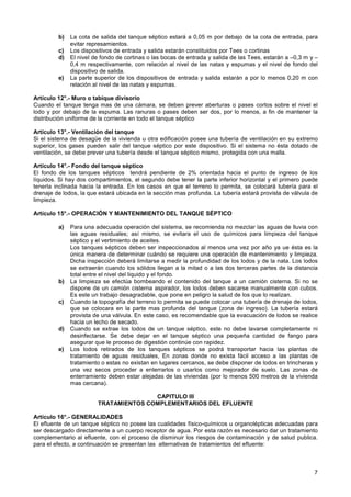 7
b) La cota de salida del tanque séptico estará a 0,05 m por debajo de la cota de entrada, para
evitar represamientos.
c) Los dispositivos de entrada y salida estarán constituidos por Tees o cortinas
d) El nivel de fondo de cortinas o las bocas de entrada y salida de las Tees, estarán a –0,3 m y –
0,4 m respectivamente, con relación al nivel de las natas y espumas y el nivel de fondo del
dispositivo de salida.
e) La parte superior de los dispositivos de entrada y salida estarán a por lo menos 0,20 m con
relación al nivel de las natas y espumas.
Artículo 12°.- Muro o tabique divisorio
Cuando el tanque tenga mas de una cámara, se deben prever aberturas o pases cortos sobre el nivel el
lodo y por debajo de la espuma. Las ranuras o pases deben ser dos, por lo menos, a fin de mantener la
distribución uniforme de la corriente en todo el tanque séptico
Artículo 13°.- Ventilación del tanque
Si el sistema de desagüe de la vivienda u otra edificación posee una tubería de ventilación en su extremo
superior, los gases pueden salir del tanque séptico por este dispositivo. Si el sistema no ésta dotado de
ventilación, se debe prever una tubería desde el tanque séptico mismo, protegida con una malla.
Artículo 14°.- Fondo del tanque séptico
El fondo de los tanques sépticos tendrá pendiente de 2% orientada hacia el punto de ingreso de los
líquidos. Si hay dos compartimientos, el segundo debe tener la parte inferior horizontal y el primero puede
tenerla inclinada hacia la entrada. En los casos en que el terreno lo permita, se colocará tubería para el
drenaje de lodos, la que estará ubicada en la sección mas profunda. La tubería estará provista de válvula de
limpieza.
Artículo 15°.- OPERACIÓN Y MANTENIMIENTO DEL TANQUE SÉPTICO
a) Para una adecuada operación del sistema, se recomienda no mezclar las aguas de lluvia con
las aguas residuales; así mismo, se evitara el uso de químicos para limpieza del tanque
séptico y el vertimiento de aceites.
Los tanques sépticos deben ser inspeccionados al menos una vez por año ya ue ésta es la
única manera de determinar cuándo se requiere una operación de mantenimiento y limpieza.
Dicha inspección deberá limitarse a medir la profundidad de los lodos y de la nata. Los lodos
se extraerán cuando los sólidos llegan a la mitad o a las dos terceras partes de la distancia
total entre el nivel del liquido y el fondo.
b) La limpieza se efectúa bombeando el contenido del tanque a un camión cisterna. Si no se
dispone de un camión cisterna aspirador, los lodos deben sacarse manualmente con cubos.
Es este un trabajo desagradable, que pone en peligro la salud de los que lo realizan.
c) Cuando la topografía del terreno lo permita se puede colocar una tubería de drenaje de lodos,
que se colocara en la parte mas profunda del tanque (zona de ingreso). La tubería estará
provista de una válvula. En este caso, es recomendable que la evacuación de lodos se realice
hacia un lecho de secado.
d) Cuando se extrae los lodos de un tanque séptico, este no debe lavarse completamente ni
desinfectarse. Se debe dejar en el tanque séptico una pequeña cantidad de fango para
asegurar que le proceso de digestión continúe con rapidez.
e) Los lodos retirados de los tanques sépticos se podrá transportar hacia las plantas de
tratamiento de aguas residuales, En zonas donde no exista fácil acceso a las plantas de
tratamiento o estas no existan en lugares cercanos, se debe disponer de lodos en trincheras y
una vez secos proceder a enterrarlos o usarlos como mejorador de suelo. Las zonas de
enterramiento deben estar alejadas de las viviendas (por lo menos 500 metros de la vivienda
mas cercana).
CAPITULO III
TRATAMIENTOS COMPLEMENTARIOS DEL EFLUENTE
Artículo 16°.- GENERALIDADES
El efluente de un tanque séptico no posee las cualidades físico-químicos u organolépticas adecuadas para
ser descargado directamente a un cuerpo receptor de agua. Por esta razón es necesario dar un tratamiento
complementario al efluente, con el proceso de disminuir los riesgos de contaminación y de salud publica.
para el efecto, a continuación se presentan las alternativas de tratamientos del efluente:
 