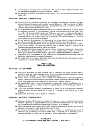 9
f) Todo campo de absorción tendrá como mínimo dos líneas de drenes. El espaciamiento entre
los ejes de cada zanja tendrá un valor mínimo de 2 metros.
g) La pendiente mínima de los drenes será de 1,50/00 (1,5 por mil) y un valor máximo de 50/00
(5 por mil).
Artículo 19°.- ASPECTOS CONSTRUCTIVOS
a) Para construir una zanja de precolación son necesarios los siguientes materiales: gravas o
piedras trituradas de granulometría variable comprendida entre 1,5 y 5 cm, tubería de PVC de
100 mm de diámetro con juntas abiertas o con perforaciones que permitan la distribución
uniforme del liquido en el fondo de las zanjas.
b) En toda zanja de percolación habrá por lo menos dos capas de grava limpia la inferior tendrá
un espesor mínimo de 0,15 m constituida por material cuya granulometría variará entre 2,5 a 5
cm. sobre ella se acomodarán los drenes. Rodeando los drenes se colocaran otra capa de
grava de 1,5 a 5 cm, la que cubrirá hasta una altura de por lo menos 5cm el resto de las
zanjas se rellenará con la tierra extraída de la excavación hasta alcanzar entre 10 a 15 cm de
altura por encima de la superficie del suelo.
c) En los sistemas de disposición de efluentes de un tanque séptico mediante tanques de
percolación, deberá haber cajas repartidoras de flujos hacia los respectivos drenes.
d) Cada dren o conjunto de drenes, llevará en un punto inicial una caja de inspección es 0.60 x
0.60 m como mínimo. La función de esta caja será la permitir regular o inspeccionar el
funcionamiento de cada uno de los drenes en conjunto.
e) En las cajas distribuidoras se pondrá especial cuidado para lograr la distribución uniforme del
flujo de cada dren. Esto se podrá obtener ya sea por medias cañas vaciadas en la fosa de
fondo, por pantallas distribuidoras de flujo. o por otros sistemas debidamente justificados.
f) Las salidas hacia los drenes en las cajas distribuidoras estarán todas al mismo nivel salvo que
se utilicen vertederos para el reparto de caudales.
g) No se permitirá en la caja de distribución que ninguna salida hacia los drenes esté ubicada
exactamente frente a la tubería de ingreso.
CAPITULO IV
POZOS DE ABSORCIÓN
Artículo 20°.- GUÍA DE DISEÑO
a) Cuando no se cuente con área suficiente para la instalación del campo de perforación, o
cuando el suelo sea impermeable dentro del primer metro de profundidad, existiendo estratos
favorables a la infiltración, se podrá usar pozos de absorción.
b) El área efectiva de absorción del pozo lo constituye el área lateral del cilindro (excluyendo el
fondo). Para el cálculo se considerará el diámetro exterior del muro y la altura quedará fijada
por la distancia entre el punto de ingreso de los líquidos y al fondo del pozo.
c) La capacidad del pozo de absorción se calculará en base a las pruebas de infiltración que se
hagan en cada estrato, usándose el promedio ponderado de los resultados para definir la
superficie de diseño.
d) Todo pozo de absorción deberá introducirse por lo menos 2m en la capa filtrante, siempre y
cuando el fondo del pozo quede por lo menos a 2 m sobre el nivel máximo de la capa
freática.
e) El diámetro mínimo del pozo de absorción será de 1m.
Artículo 21°.- ASPECTOS CONSTRUCTIVOS
a) Los pozos de absorción tendrán sus paredes formadas por muros de mampostería con juntas
laterales separadas. El espacio entre el muro y el terreno natural se rellenará con grava de 2,5
cm. la losa de techo tendrá una capa de inspección de 0,6 m de diámetro.
b) Cuando el efluente de un tanque séptico está conectado directamente a dos o mas pozos de
absorción, se requerirá instalar caja de distribución de flujo.
c) Se instalarán tantos pozos de absorción como sean necesarios en función de la capacidad de
infiltración de los terrenos, la distancia entre ellos se regulará por su diámetro o por su
profundidad según los casos, pero no será menor de 6,00 m entre sus circunferencias.
CAPITULO V
ACCESORIOS QUE FUNCIONAN BAJO CIERTAS CONDICIONES
 