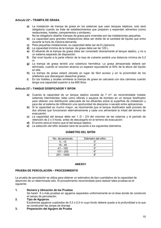 10
Artículo 22°.- TRAMPA DE GRASA
a) La instalación de trampa de grasa en los sistemas que usen tanques sépticos, solo será
obligatoria cuando se trate de establecimientos que preparen y expendan alimentos (como
restaurantes, hoteles, campamentos y similares)
No es obligatorio diseñar trampas de grasa para viviendas son las instalaciones pequeñas.
b) La capacidad para grandes instalaciones debe ser doble de la cantidad de liquido que entra
durante la hora de máxima demanda.
c) Para pequeñas instalaciones, su capacidad debe ser de 8 L/persona.
d) La capacidad mínima de la trampa de grasa debe ser de 120 L.
e) El efluente de la trampa de grasa debe ser conectado directamente al tanque séptico, y no a
un sistema separado de disposición.
f) Del nivel líquido a la parte inferior de la losa de cubierta existirá una distancia mínima de 0,3
m
g) La trampa de grasa tendrá una cobertura hermética. La grasa almacenada deberá ser
eliminada, cuando el volumen alcance un espesor equivalente al 50% de la altura del liquido
en ella.
h) La trampa de grasa estará ubicada en lugar de fácil acceso y en la proximidad de los
artefactos que descarguen desechos grasos.
i) En los hoteles y locales similares la trampa de grasa se calculará con dos cámaras cuando
tenga una capacidad superior a los 600 litros.
Artículo 23°.- TANQUE DOSIFICADOR Y SIFON
a) Cuando la capacidad de un tanque séptico exceda de 7 m³, es recomendable instalar
sistemas intermitentes, tales como sifones o equipos de bombeo en un tanque dosificador
para obtener una distribución adecuada de los efluentes sobre la superficie de instalación y
para dar al sistema de infiltración una oportunidad de descanso o secado entre aplicaciones.
b) Si la capacidad es mucho mayor, se recomienda que el tanque dosificador esté provisto de
dos sifones que funcionaran alternativamente y cada uno alimentará la mitad del terreno de
evacuación.
c) La capacidad del tanque debe ser 1 /2 - 2/3 del volumen de las tuberías y el periodo de
retención de 2 o 3 horas, antes de descargarlo en el terreno de evacuación.
d) El ancho será el mismo que el del tanque séptico.
e) La selección del sifón dosador será de acuerdo a los siguientes diámetros.
DIÁMETRO DEL SIFÓN
No. de personas Diámetro del sifón
5 - 15 3”
16 - 40 4”
41 - 100 5”
101 - 200 6”
201 - 1000 8”
ANEXO1
PRUEBA DE PERCOLACIÓN – PROCEDIMIENTO
La prueba de percolación se utiliza para obtener un estimativo de tipo cuantitativo de la capacidad de
absorción de un determinado sitio. El procedimiento recomendado para realizar tales pruebas es el
siguiente:
1. Número y Ubicación de las Pruebas
Se harán 6 o más pruebas en agujeros separados uniformemente en el área donde de construirá
el campo de percolación.
2. Tipo de Agujeros
Excávense agujeros cuadrados de 0,3 x 0,3 m cuyo fondo deberá queda a la profundidad a la que
se construirán las zanjas de drenaje
3. Preparación del Agujero de Prueba
 