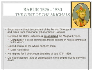 BABUR 1526 - 1530
THE FIRST OF THE MUGHALS
• Babur was a direct descendant of the Turkish Ghengis Khan
and Timur from Tamerlane. (Rumor has it – Adele)
• Defeated the Delhi Sultanate & established the Mughal Empire.
• Gunpowder, a skilled commander, trained soldiers on horses contributed
to the victory
• Gained control of the whole northern India
• Made Agra capital
• He reigned for 4 short years and died at age 47 in 1530.
• Did not enact new laws or organization in the empire due to early his
death
 