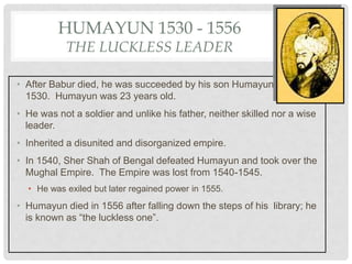 HUMAYUN 1530 - 1556
THE LUCKLESS LEADER
• After Babur died, he was succeeded by his son Humayun in
1530. Humayun was 23 years old.
• He was not a soldier and unlike his father, neither skilled nor a wise
leader.
• Inherited a disunited and disorganized empire.
• In 1540, Sher Shah of Bengal defeated Humayun and took over the
Mughal Empire. The Empire was lost from 1540-1545.
• He was exiled but later regained power in 1555.
• Humayun died in 1556 after falling down the steps of his library; he
is known as “the luckless one”.
 