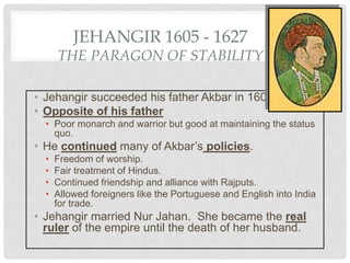 JEHANGIR 1605 - 1627
THE PARAGON OF STABILITY
• Jehangir succeeded his father Akbar in 1605.
• Opposite of his father
• Poor monarch and warrior but good at maintaining the status
quo.
• He continued many of Akbar’s policies.
• Freedom of worship.
• Fair treatment of Hindus.
• Continued friendship and alliance with Rajputs.
• Allowed foreigners like the Portuguese and English into India
for trade.
• Jehangir married Nur Jahan. She became the real
ruler of the empire until the death of her husband.
 