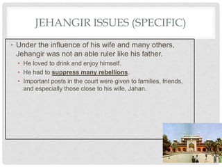 JEHANGIR ISSUES (SPECIFIC)
• Under the influence of his wife and many others,
Jehangir was not an able ruler like his father.
• He loved to drink and enjoy himself.
• He had to suppress many rebellions.
• Important posts in the court were given to families, friends,
and especially those close to his wife, Jahan.
 