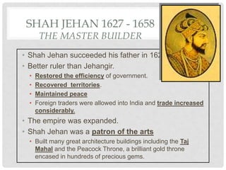 SHAH JEHAN 1627 - 1658
THE MASTER BUILDER
• Shah Jehan succeeded his father in 1627.
• Better ruler than Jehangir.
• Restored the efficiency of government.
• Recovered territories.
• Maintained peace
• Foreign traders were allowed into India and trade increased
considerably.
• The empire was expanded.
• Shah Jehan was a patron of the arts
• Built many great architecture buildings including the Taj
Mahal and the Peacock Throne, a brilliant gold throne
encased in hundreds of precious gems.
 