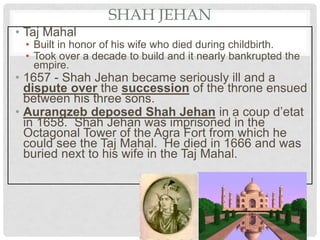 SHAH JEHAN
• Taj Mahal
• Built in honor of his wife who died during childbirth.
• Took over a decade to build and it nearly bankrupted the
empire.
• 1657 - Shah Jehan became seriously ill and a
dispute over the succession of the throne ensued
between his three sons.
• Aurangzeb deposed Shah Jehan in a coup d’etat
in 1658. Shah Jehan was imprisoned in the
Octagonal Tower of the Agra Fort from which he
could see the Taj Mahal. He died in 1666 and was
buried next to his wife in the Taj Mahal.
 