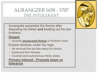 AURANGZEB 1658 - 1707
THE INTOLERANT
• Aurangzeb ascended the throne after
disposing his father and beating out his two
brothers.
• Despot
• severely persecuted Hindus of Northern India.
• Empire declines under his reign
• He removed the tax-free status for Hindus
• Destroyed their temples
• Crushed semi-autonomous Hindu states
• Primary Interest - Promote Islam vs
tolerance
 