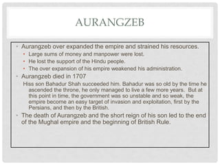 AURANGZEB
• Aurangzeb over expanded the empire and strained his resources.
• Large sums of money and manpower were lost.
• He lost the support of the Hindu people.
• The over expansion of his empire weakened his administration.
• Aurangzeb died in 1707
Hiss son Bahadur Shah succeeded him. Bahadur was so old by the time he
ascended the throne, he only managed to live a few more years. But at
this point in time, the government was so unstable and so weak, the
empire become an easy target of invasion and exploitation, first by the
Persians, and then by the British.
• The death of Aurangzeb and the short reign of his son led to the end
of the Mughal empire and the beginning of British Rule.
 