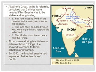• Akbar the Great, as he is referred,
perceived that 3 things were
needed if his Empire was to be
stable and long-lasting.
• 1. Fair rent must be fixed for the
peasant and a steady revenue for
the treasury,
• 2. The land must be ruled by men
who were impartial and responsible
to himself,
• 3. The Muslim must live at peace
with the Hindu.
• Akbar strove during his lifetime to
achieve these 3 things. He
showed tolerance to Hindu
scholars and women.
• By 1650, the Mughal empire had
expanded farther North and
South.
 