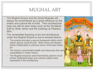 MUGHAL ART
• The Mughal Empire and the Great Mughals will
always be remembered as a great influence on the
artistic and cultural life of India. Their architectural
style can still be seen today such as the Taj Mahal
built by Shah Jehan and the buildings at Fatehpur
Sikri.
• The remarkable flowering of art and architecture
under the Mughal Empire is due to several factors.
• The empire provided a secure framework within which
artistic genius could flourish. Both Hindu and Muslim
artists collaborated to produce some of the best Indian
art.
• The empire commanded wealth and resources that were
unparalleled in Indian history.
• The Mughal emperors were themselves patrons of art
whose intellectual ideas and cultural outlook were
expressed in the architecture.
 