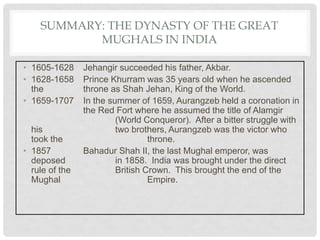 SUMMARY: THE DYNASTY OF THE GREAT
MUGHALS IN INDIA
• 1605-1628 Jehangir succeeded his father, Akbar.
• 1628-1658 Prince Khurram was 35 years old when he ascended
the throne as Shah Jehan, King of the World.
• 1659-1707 In the summer of 1659, Aurangzeb held a coronation in
the Red Fort where he assumed the title of Alamgir
(World Conqueror). After a bitter struggle with
his two brothers, Aurangzeb was the victor who
took the throne.
• 1857 Bahadur Shah II, the last Mughal emperor, was
deposed in 1858. India was brought under the direct
rule of the British Crown. This brought the end of the
Mughal Empire.
 