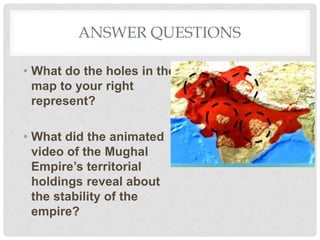 ANSWER QUESTIONS
• What do the holes in the
map to your right
represent?
• What did the animated
video of the Mughal
Empire’s territorial
holdings reveal about
the stability of the
empire?
 