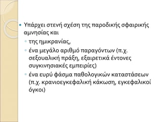  Υπάρχει στενή σχέση της παροδικής σφαιρικής
αμνησίας και
◦ της ημικρανίας,
◦ ένα μεγάλο αριθμό παραγόντων (π.χ.
σεξουαλική πράξη, εξαιρετικά έντονες
συγκινησιακές εμπειρίες)
◦ ένα ευρύ φάσμα παθολογικών καταστάσεων
(π.χ. κρανιοεγκεφαλική κάκωση, εγκεφαλικοί
όγκοι)
 