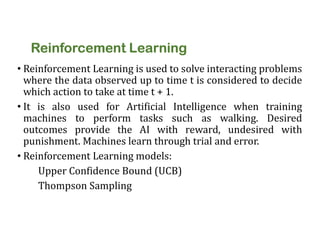 Reinforcement Learning
• Reinforcement Learning is used to solve interacting problems
where the data observed up to time t is considered to decide
which action to take at time t + 1.
• It is also used for Artificial Intelligence when training
machines to perform tasks such as walking. Desired
outcomes provide the AI with reward, undesired with
punishment. Machines learn through trial and error.
• Reinforcement Learning models:
Upper Confidence Bound (UCB)
Thompson Sampling
 