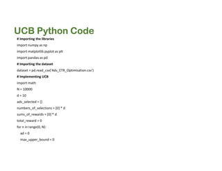 UCB Python Code
# Importing the libraries
import numpy as np
import matplotlib.pyplot as plt
import pandas as pd
# Importing the dataset
dataset = pd.read_csv('Ads_CTR_Optimisation.csv')
# Implementing UCB
import math
N = 10000
d = 10
ads_selected = []
numbers_of_selections = [0] * d
sums_of_rewards = [0] * d
total_reward = 0
for n in range(0, N):
ad = 0
max_upper_bound = 0
 