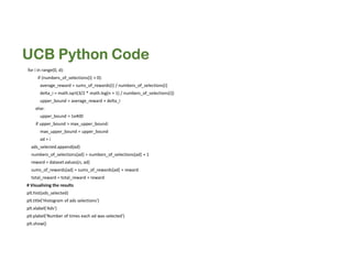 UCB Python Code
for i in range(0, d):
if (numbers_of_selections[i] > 0):
average_reward = sums_of_rewards[i] / numbers_of_selections[i]
delta_i = math.sqrt(3/2 * math.log(n + 1) / numbers_of_selections[i])
upper_bound = average_reward + delta_i
else:
upper_bound = 1e400
if upper_bound > max_upper_bound:
max_upper_bound = upper_bound
ad = i
ads_selected.append(ad)
numbers_of_selections[ad] = numbers_of_selections[ad] + 1
reward = dataset.values[n, ad]
sums_of_rewards[ad] = sums_of_rewards[ad] + reward
total_reward = total_reward + reward
# Visualising the results
plt.hist(ads_selected)
plt.title('Histogram of ads selections')
plt.xlabel('Ads')
plt.ylabel('Number of times each ad was selected')
plt.show()
 