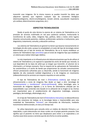 Reduca (Recursos Educativos). Serie Medicina 1 (1): 61‐79, 2009 
                                                                                                           ISSN: 1989‐5003 


transmitir  esas  imágenes.  De  la  misma  manera  se  pueden  trasmitir  los  datos  que 
adquieran  aparatos  que  registren  cualquier  tipo  de  constantes  biológicas 
(electrocardiograma,  electro‐encefalograma,  tensión  arterial,  auscultación  respiratoria 
y/o cardiaca, determinaciones sanguíneas, etc.). 
        
 
                                ASPECTOS TECNOLOGICOS
        
       Desde  el  punto  de  vista  técnico  la  esencia  de  un  sistema  de  Telemedicina  es  la 
provisión  de  servicios  multimedia  en  red  para  asistencia  sanitaria,  involucrando  la 
transferencia  de  audio,  vídeo,  imágenes  fijas,  gráficos,  datos  y  textos  entre  lugares 
distantes comunicando pacientes, médicos, profesionales sanitarios e instituciones, para 
diagnóstico, tratamiento, consulta, y educación continua. 
        
       Los sistemas de Telemedicina en general no tienen que basarse necesariamente en 
tecnologías de alto coste, aunque la complejidad y el coste del tipo de tecnología vienen 
determinados  por  el  tipo  de  servicio  de  Telemedicina.  No  es  lo  mismo  establecer  un 
sistema de Telemedicina tipo asincrónico para el envío de imágenes fijas que establecer 
un sistema para realizar telecirugía robótica. 
        
       Lo más importante es la infraestructura de telecomunicaciones que ha de utilizar el 
sistema de Telemedicina y en especial la capacidad de ancho de banda que necesite, lo 
cual  dependerá  de  los  tipos  de  señal  que  se  tengan  que  transmitir,  el  volumen  de  la 
información y el tiempo necesario. Para la mayoría de las aplicaciones de Telemedicina 
las  características  y  el  ancho  de  banda  que  proporcionan  las  actuales  comunicaciones 
ofrecen  prestaciones  suficientes  para  su  desarrollo,  siendo  la  transmisión  de  imágenes 
digitales  de  alta  resolución  (calidad  diagnóstica)  y  la  de  imágenes  en  movimiento 
(videoconferencia) los servicios con mayores requisitos en este sentido. 
        
       El  tipo  de  Telemedicina  de  nivel  1  (Telemedicina  estática),  que  incluye  el 
almacenamiento  y  envío  de  imágenes  fijas  desde  un  lugar  a  otro:  tecnología  de 
“almacenamiento  y  transferencia”  (store‐and‐forward),  utiliza  tecnología  para  la 
transmisión  de  imágenes  digitales  y  es  la  forma  de  telemedicina  utilizada  por  las 
especialidades cuyo contenido esta basado en la utilización de la imagen (o las mismas 
son  importantes)  para  el  establecimiento  del  diagnostico  (radiología,  anatomía 
patológica, dermatología, oftalmología, etc.). 
        
       En el tipo de Telemedicina de nivel 2 (Telemedicina interactiva), la videoconferencia 
entre  dos  estaciones  de  trabajo,  es  la  tecnología  básica  e  imprescindible  para  esta 
modalidad  de  Telemedicina  “síncrona”,  con  intercambio  de  información,  mediante 
transmisiones bidireccionales, en vivo y en tiempo real.   
        
       Se  utiliza  típicamente  para  consulta  entre  un  médico  de  Atención  Primaria  y  un 
especialista, o para teleconsulta con áreas rurales con el propio paciente presente. Esto 
significa  que  el  paciente  no  tiene  que  desplazarse  para  visitar  a  un  especialista  y  en 
muchos casos tiene acceso a servicios que de otra forma no serían posibles.  

                                                71 
 
 