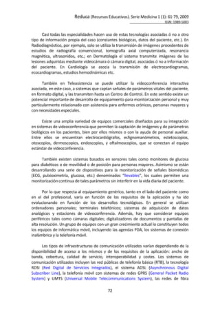 Reduca (Recursos Educativos). Serie Medicina 1 (1): 61‐79, 2009 
                                                                                                            ISSN: 1989‐5003 


       Casi todas las especialidades hacen uso de estas tecnologías asociadas ó no a otro 
tipo de información propia del caso (constantes biológicas, datos del paciente, etc.). En 
Radiodiagnóstico, por ejemplo, solo se utiliza la transmisión de imágenes procedentes de 
estudios  de  radiografía  convencional,  tomografía  axial  computerizada,  resonancia 
magnética,  ultrasonidos,  etc.;  en  Dermatología  el  sistema  transmite  imágenes  de  las 
lesiones adquiridas mediante videocámara ó cámara digital, asociadas ó no a información 
del  paciente.  En  Cardiología  se  asocia  la  transmisión  de  electrocardiogramas, 
ecocardiogramas, estudios hemodinámicas etc. 
        
       También  en  Teleasistencia  se  puede  utilizar  la  videoconferencia  interactiva 
asociada, en este caso, a sistemas que captan señales de parámetros vitales del paciente, 
en formato digital, y las transmiten hasta un Centro de Control. En este sentido existe un 
potencial importante de desarrollo de equipamiento para monitorización personal y muy 
particularmente relacionado con asistencia para enfermos crónicos, personas mayores y 
con necesidades especiales. 
        
       Existe una amplia variedad de equipos comerciales diseñados para su integración 
en sistemas de videoconferencia que permiten la captación de imágenes y de parámetros 
biológicos  en  los  pacientes,  bien  por  ellos  mismos  o  con  la  ayuda  de  personal  auxiliar. 
Entre  ellos  se  encuentran  electrocardiógrafos,  esfignomanómetros,  estetoscopios, 
otoscopios,  dermoscopios,  endoscopios,  y  oftalmoscopios,  que  se  conectan  al  equipo 
estándar de videoconferencia.  
        
       También  existen  sistemas  basados  en  sensores  tales  como  monitores  de  glucosa 
para diabéticos o de movilidad o de posición para personas mayores. Asimismo se están 
desarrollando  una  serie  de  dispositivos  para  la  monitorización  de  señales  biomédicas 
(ECG,  pulxioximetría,  glucosa,  etc.)  denominados  “llevables”,  los  cuales  permiten  una 
monitorización continua de tales parámetros sin interferir en la vida diaria del paciente.  
         
       Por lo que respecta al equipamiento genérico, tanto en el lado del paciente como 
en  el  del  profesional,  varía  en  función  de  los  requisitos  de  la  aplicación  y  ha  ido 
evolucionando  en  función  de  los  desarrollos  tecnológicos.  En  general  se  utilizan 
ordenadores  personales;  terminales  telefónicos;  sistemas  de  adquisición  de  datos 
analógicos  y  estaciones  de  videoconferencia.  Además,  hay  que  considerar  equipos 
periféricos  tales  como  cámaras  digitales;  digitalizadores  de  documentos  y  pantallas  de 
alta resolución. Un grupo de equipos con un gran crecimiento actual lo constituyen todos 
los equipos de informática móvil, incluyendo las agendas PDA, los sistemas de conexión 
inalámbrica y la telefonía móvil. 
        
       Los tipos de infraestructuras de comunicación utilizados varían dependiendo de la 
disponibilidad  de  acceso  a  los  mismos  y  de  los  requisitos  de  la  aplicación:  ancho  de 
banda,  cobertura,  calidad  de  servicio,  interoperabilidad  y  costes.  Los  sistemas  de 
comunicación utilizados incluyen las red públicas de telefonía básica (RTB), la tecnología 
RDSI  (Red  Digital  de  Servicios  Integrados),  el  sistema  ADSL  (Asynchronous  Digital 
Subscriber  Line),  la  telefonía  móvil  con  sistemas  de  redes  GPRS  (General  Packet  Radio 
System)  y  UMTS  (Universal  Mobile  Telecommunications  System),  las  redes  de  fibra 

                                                 72 
 
 