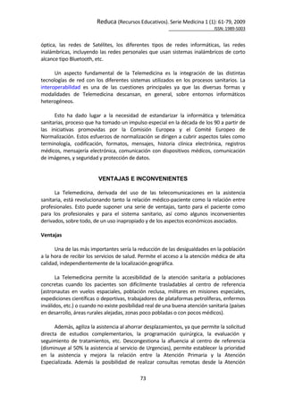 Reduca (Recursos Educativos). Serie Medicina 1 (1): 61‐79, 2009 
                                                                                                           ISSN: 1989‐5003 


óptica,  las  redes  de  Satélites,  los  diferentes  tipos  de  redes  informáticas,  las  redes 
inalámbricas,  incluyendo  las  redes  personales  que  usan  sistemas  inalámbricos  de  corto 
alcance tipo Bluetooth, etc. 
        
       Un  aspecto  fundamental  de  la  Telemedicina  es  la  integración  de  las  distintas 
tecnologías  de  red  con  los  diferentes  sistemas  utilizados  en  los  procesos  sanitarios.  La 
interoperabilidad  es  una  de  las  cuestiones  principales  ya  que  las  diversas  formas  y 
modalidades  de  Telemedicina  descansan,  en  general,  sobre  entornos  informáticos 
heterogéneos.  
        
       Esto  ha  dado  lugar  a  la  necesidad  de  estandarizar  la  informática  y  telemática 
sanitarias, proceso que ha tomado un impulso especial en la década de los 90 a partir de 
las  iniciativas  promovidas  por  la  Comisión  Europea  y  el  Comité  Europeo  de 
Normalización. Estos esfuerzos de normalización se dirigen a cubrir aspectos tales como 
terminología,  codificación,  formatos,  mensajes,  historia  clínica  electrónica,  registros 
médicos,  mensajería  electrónica,  comunicación  con  dispositivos  médicos,  comunicación 
de imágenes, y seguridad y protección de datos. 
        
 
                            VENTAJAS E INCONVENIENTES
 
       La  Telemedicina,  derivada  del  uso  de  las  telecomunicaciones  en  la  asistencia 
sanitaria, está revolucionando tanto la relación médico‐paciente como la relación entre 
profesionales.  Esto  puede  suponer  una  serie  de  ventajas,  tanto  para  el  paciente  como 
para  los  profesionales  y  para  el  sistema  sanitario,  así  como  algunos  inconvenientes 
derivados, sobre todo, de un uso inapropiado y de los aspectos económicos asociados. 
 
Ventajas 
 
       Una de las más importantes sería la reducción de las desigualdades en la población 
a la hora de recibir los servicios de salud. Permite el acceso a la atención médica de alta 
calidad, independientemente de la localización geográfica.  
        
       La  Telemedicina  permite  la  accesibilidad  de  la  atención  sanitaria  a  poblaciones 
concretas  cuando  los  pacientes  son  difícilmente  trasladables  al  centro  de  referencia 
(astronautas  en  vuelos  espaciales,  población  reclusa,  militares  en  misiones  especiales, 
expediciones científicas o deportivas, trabajadores de plataformas petrolíferas, enfermos 
inválidos, etc.) o cuando no existe posibilidad real de una buena atención sanitaria (países 
en desarrollo, áreas rurales alejadas, zonas poco pobladas o con pocos médicos).  
        
       Además, agiliza la asistencia al ahorrar desplazamientos, ya que permite la solicitud 
directa  de  estudios  complementarios,  la  programación  quirúrgica,  la  evaluación  y 
seguimiento  de  tratamientos,  etc.  Descongestiona  la  afluencia  al  centro  de  referencia 
(disminuye al 50% la asistencia al servicio de Urgencias), permite establecer la prioridad 
en  la  asistencia  y  mejora  la  relación  entre  la  Atención  Primaria  y  la  Atención 
Especializada.  Además  la  posibilidad  de  realizar  consultas  remotas  desde  la  Atención 

                                                73 
 
 