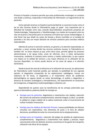 Reduca (Recursos Educativos). Serie Medicina 1 (1): 61‐79, 2009 
                                                                                                            ISSN: 1989‐5003 


Primaria al hospital y viceversa permite que estos profesionales mantengan un contacto 
más fluido y continuo, mejorando el intercambio de información y el seguimiento de los 
pacientes. 
        
       Como ejemplo tenemos en España la particularidad de un escenario insular como el 
de  las  Islas  Canarias  donde  la  Telemedicina  juega  un  papel    muy  importante  por  la 
dificultad  de  traslados  entre  islas,  estando  desarrollándose  actualmente  proyectos  de 
Teledermatología, Telepsiquiatría y Teleoftalmología. Los medios de transporte entre las 
islas son buenos y frecuentes pero en ocasiones se frustran por causas meteorológicas. A 
este  factor  hay  que  añadir  los  costes  de  tiempo  y  dinero  invertidos  en  el  traslado  de 
pacientes  a  las  islas  con  mayor  dotación  de  servicios  sanitarios  para  consultas  médicas 
especializadas.  
        
       Además de acercar la atención sanitaria, en general, y la atención especializada, en 
particular,  a  zonas  remotas  donde  hay  recursos  sanitarios  escasos,  la  Telemedicina  es 
también  útil    en  áreas  urbanas  ya  que,  entre  otras  cosas,  permite  agilizar  los  procesos 
administrativos  y  de  apoyo  (citas,  envío  de  informes,  etc.),  ó  evitar  derivaciones 
innecesarias,  mediante  el  contacto  entre  centros  y  niveles  asistenciales,  lo  que  supone 
una  mejora  en  la  calidad  del  servicio  y  una  mayor  eficiencia  en  la  utilización  de  los 
recursos  disponibles.  Lo  mismo  puede  decirse  en  los  casos  de  apoyo  a  la  atención 
domiciliaria. 
        
       Desde el punto de vista de la eficiencia en la utilización de recursos, las aplicaciones 
de  Telemedicina  están  haciendo  posible,  por  ejemplo,  la  posibilidad  de  una  segunda 
opinión,  el  diagnóstico  compartido  de  las  exploraciones  radiológicas,  incluso  con 
cobertura  de  24  horas,  el  diagnóstico  y  el  tratamiento  clínico  de  problemas 
dermatológicos  en  lugares  donde  no  existe  dermatólogo,  el  análisis  y  diagnóstico  a 
distancia  de  estudios  cardiológicos  y  hemodinámicos,  útil  especialmente  en  situaciones 
de emergencias, el diagnóstico anatomopatológico a distancia, etc.  
        
       Dependiendo  de  quiénes  sean  los  beneficiarios  de  las  ventajas  potenciales  que 
aporta la telemedicina, podemos dividir las ventajas en:  
        
      Ventajas para los pacientes:  diagnósticos y tratamientos más rápidos; reducción 
         del número de exámenes complementarios; atención integral, es decir, sin perder 
         la calidad en ningún eslabón de la cadena asistencial; evitar el inconveniente de 
         realizar traslados innecesarios.  
      
      Ventajas para los médicos de Atención Primaria: nuevas posibilidades de efectuar 
         consultas  con  especialistas;  más  elementos  de  juicio  a  la  hora  de  adoptar 
         decisiones; posibilidad de evitar los inconvenientes de los desplazamientos. 
      
      Ventajas  para  los  hospitales:  reducción  del  peligro  de  pérdida  de  exploraciones 
         complementarias;    diagnósticos  y  tratamientos  más  rápidos  y  precisos;  mejor 
         comunicación entre los distintos servicios; economías en los gastos de transporte; 
         utilización más eficaz de los equipos. 

                                                 74 
 
 