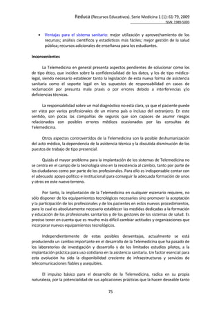 Reduca (Recursos Educativos). Serie Medicina 1 (1): 61‐79, 2009 
                                                                                                             ISSN: 1989‐5003 


       Ventajas  para  el  sistema  sanitario:  mejor  utilización  y  aprovechamiento  de  los 
        recursos;  análisis  científicos  y  estadísticos  más  fáciles;  mejor  gestión  de  la  salud 
        pública; recursos adicionales de enseñanza para los estudiantes. 
 
Inconvenientes 
 
       La Telemedicina en general presenta aspectos pendientes de solucionar como los 
de  tipo  ético,  que  inciden  sobre  la  confidencialidad  de  los  datos,  y  los  de  tipo  médico‐
legal, siendo necesario establecer tanto la legislación de esta nueva forma de asistencia 
sanitaria  como  el  soporte  legal  en  los  supuestos  de  responsabilidad  en  casos  de 
reclamación  por  presunta  mala  praxis  o  por  errores  debido  a  interferencias  y/o 
deficiencias técnicas.  
        
       La responsabilidad sobre un mal diagnóstico no está clara, ya que el paciente puede 
ser  visto  por  varios  profesionales  de  un  mismo  país  o  incluso  del  extranjero.  En  este 
sentido,  son  pocas  las  compañías  de  seguros  que  son  capaces  de  asumir  riesgos 
relacionados  con  posibles  errores  médicos  ocasionados  por  las  consultas  de 
Telemedicina. 
        
       Otros aspectos controvertidos de la Telemedicina son la posible deshumanización 
del acto médico, la dependencia de la asistencia técnica y la discutida disminución de los 
puestos de trabajo de tipo presencial.  
        
       Quizás el mayor problema para la implantación de los sistemas de Telemedicina no 
se centra en el campo de la tecnología sino en la resistencia al cambio, tanto por parte de 
los ciudadanos como por parte de los profesionales. Para ello es indispensable contar con 
el adecuado apoyo político e institucional para conseguir la adecuada formación de unos 
y otros en este nuevo terreno. 
        
       Por tanto, la implantación de la Telemedicina en cualquier escenario requiere, no 
sólo disponer de los equipamientos tecnológicos necesarios sino promover la aceptación 
y la participación de los profesionales y de los pacientes en estos nuevos procedimientos, 
para lo cual es absolutamente necesario establecer las medidas dedicadas a la formación 
y educación de los profesionales sanitarios y de los gestores de los sistemas de salud. Es 
preciso tener en cuenta que es mucho más difícil cambiar actitudes y organizaciones que 
incorporar nuevos equipamientos tecnológicos. 
        
       Independientemente  de  estas  posibles  desventajas,  actualmente  se  está 
produciendo un cambio importante en el desarrollo de la Telemedicina que ha pasado de 
los  laboratorios  de  investigación  y  desarrollo  y  de  los  limitados  estudios  pilotos,  a  la 
implantación práctica para uso cotidiano en la asistencia sanitaria. Un factor esencial para 
esta  evolución  ha  sido  la  disponibilidad  creciente  de  infraestructuras  y  servicios  de 
telecomunicaciones fiables y asequibles.  
        
       El  impulso  básico  para  el  desarrollo  de  la  Telemedicina,  radica  en  su  propia 
naturaleza, por la potencialidad de sus aplicaciones prácticas que la hacen deseable tanto 

                                                 75 
 
 