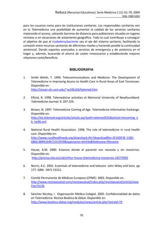 Reduca (Recursos Educativos). Serie Medicina 1 (1): 61‐79, 2009 
                                                                                                            ISSN: 1989‐5003 


para los usuarios como para las instituciones sanitarias. Los responsables sanitarios ven 
en  la  Telemedicina  una  posibilidad  de  aumentar  la  calidad  de  los  servicios  sanitarios 
mejorando el acceso, salvando barreras de distancia para poblaciones situadas en lugares 
remotos o en situaciones de aislamiento geográfico. Todo lo cual contribuye a conseguir 
el  objetivo  de  que  el  ciudadano/paciente  sea  el  eje  del  sistema  sanitario,  facilitando  la 
conexión entre recursos sanitarios de diferentes niveles y haciendo posible la continuidad 
asistencial.  Dando  soportes  avanzados  a  servicios  de  emergencia  y  de  asistencia  en  el 
hogar  y,  además,  buscando  el  ahorro  de  costes  innecesarios  y  estableciendo  mejores 
relaciones coste/beneficio. 
        
        
                                       BIBLIOGRAFIA
        
1.     Smith  Welsh,  T.  1999.  Telecommunications  and  Medicine:  The  Development  of 
       Telemedicine in Improving Access to Health Care in Rural Areas of East Tennessee. 
       Disponible en: 
       http://ocean.otr.usm.edu/~w146169/telemed.htm 
 
2.     Elford,  R.  1998.  Telemedicine  activities  at  Memorial  University  of  Newfoundland. 
       Telemedicine Journal, 4: 207‐224. 
 
3.     Brown, N. 1997. Telemedicine Coming of Age. Telemedicine Information Exchange. 
       Disponible en: 
       http://tie.telemed.org/articles/article.asp?path=telemed101&article=tmcoming_n
       b_tie96.xml 
 
4.     National  Rural  Health  Association.  1998.  The  role  of  telemedicine  in  rural  health 
       care. Disponible en:  
       http://www.ruralhealthweb.org/download.cfm?downloadfile=3F16DF3E‐1185‐
       6B66‐8849164FC51E3FA9&typename=dmFile&fieldname=filename 
 
5.     House,  A.M.  2000.  Estamos  donde  el  paciente  nos  necesita  y  sin  movernos. 
       Disponible en: 
        http://prensa.vlex.es/vid/arthur‐house‐telemedicina‐movernos‐16573492 
 
6.     Norris, A.C. 2002. Essentials of telemedicine and telecare. John Wiley and Sons. pp 
       177. ISBN:  0471 53151.  
 
7.     Comité Permanente de Médicos Europeos (CPME). 2003. Disponible en:  
       http://www.revistaesalud.com/revistaesalud/index.php/revistaesalud/article/view
       File/35/36 
        
8.     Sánchez Nicolay, I.  Organización Médica Colegial. 2005. Confidencialidad de datos 
       en Telemedicina. Revista Bioètica & Debat. Disponible en:  
       http://www.bioetica‐debat.org/modules/news/article.php?storyid=72 
 

                                                 76 
 
 