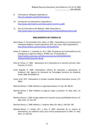 Reduca (Recursos Educativos). Serie Medicina 1 (1): 61‐79, 2009 
                                                                                                           ISSN: 1989‐5003 


9.    Telemedicina. Wikipedia. Disponible en: 
      http://es.wikipedia.org/wiki/Telemedicina 
 
10.   Introducción a la telemedicina. Disponible en: 
      http://www.itelemedicina.com/index.asp?p=intro/intro.asp#6 
 
11.   Plan de Telemedicina del INSALUD. 2000. Disponible en:  
      http://www.ingesa.msc.es/estadEstudios/documPublica/pdf/telemedicina.pdf 
 

                             BIBLIOGRAFIA DE CONSULTA
 
Abreu Reyes, P.; Gil Hernández, M.A.; Abreu, R. 2003.  Telemedicina en el screening de la 
       retinopatía diabética: nuestra experiencia. Arch. Soc. Canar. Oftal. Disponible en:  
       http://www.oftalmo.com/sco/revista‐14/14sco04.htm 
 
Arteta, D.; Calahorro, J.; Cuadrado, A.; Gil, E. 2001. Perspectivas de la telemedicina en las 
       emergencias y urgencias médicas. IATREIA, Vol. 14. Disponible en:  
       http://medicina.udea.edu.co/Publicaciones/iatreia/Vol14%20No3%20‐
       %20Sep%202001/pag190‐198.pdf 
 
Ávila  de  Tomas,  J.F.  2001.    Aplicaciones  de  la  telemedicina  en  atención  primaria.  Aten. 
       Primaria, 27: 54‐57. 
 
Canto  Neguillo,  R.  2000.  Telemedicina:  informe  de  evaluación  y  aplicaciones  en 
       Andalucía.  Edit.  Agencia  de  Evaluación  de  Tecnologías  Sanitarias  de  Andalucía. 
       Sevilla. ISBN: 84‐923802‐5‐X.  
 
House, A.M. 1977. Telemedicine in Canada. Canadian Medical Association Journal, 117: 
       386‐8.  
 
Martínez‐Ramos, C. 2006. Robótica y cirugía laparoscópica. Cir. Esp., 80: 189‐94. 
 
Martínez‐Ramos, C. 2007. Robótica y cirugía (I): origen y evolución. Cir. May. Amb., 12: 
       89‐96. 
 
Martínez‐Ramos, C. 2007. Cirugía robótica (II): situación actual y posibilidades futuras. Cir. 
       May. Amb., 12: 132‐139. 
 
Martínez‐Ramos, C. 2008. Robótica  y  medicina. Med .Clin .(Barc.), 130:136‐ 138.  
 
Martínez‐Ramos,  C.;  Cerdán,  M.T.  y  Sanz,  R.  2007.  Desarrollo  de  un  sistema  de 
       telemedicina,  con  telefonía  móvil,  para  control  postoperatorio  en  CMA.  Cir.  May. 
       Amb., 12: 148‐156.  
 



                                                77 
 
 