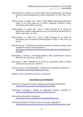 Reduca (Recursos Educativos). Serie Medicina 1 (1): 61‐79, 2009 
                                                                                                        ISSN: 1989‐5003 


Martínez‐Ramos, C.; Cerdán, M.T. y Sanz, R. 2008.  Sistema de telemedicina, con telefonía 
      móvil, para control postoperatorio en CMA. Estudio piloto. Cir. May. Amb., 13: 67‐
      77.  
 
Martínez‐Ramos,  C.;  Cerdán,  M.T.  y  Sanz,  R.  2009.  Mobile  phone‐based  telemedicine 
      system  for  the  home  follow  up  of  patients  undergoing  ambulatory  surgery. 
      Telemedicine and e‐Health, (en prensa).  
 
Martínez‐Ramos,  C.;  Cerdán,  M.T.  y  Sanz,  R.  2009.  Desarrollo  de  un  sistema  de 
      telemedicina mediante videoconferencia para una Consulta de Alta Resolución en 
      CMA. Cir. May. Amb., 14: 25‐36.  
 
Martínez‐Ramos,  C.;  Cerdán,  M.T.  y  Sanz,  R.  2009.  Evaluación  de  un  sistema  de 
      telemedicina  para  una  Consulta  de  Alta  Resolución  en  CMA.  Cir.  May.  Amb.,  (en 
      prensa).  
 
Mercado  Carmona,  C.  Directrices  del  Comité  Permanente  de  Médicos  Europeos  sobre 
      Telemedicina. Revista e Salud. Disponible en:  
      http://www.revistaesalud.com/revistaesalud/index.php/revistaesalud/article/view
      File/35/36 
 
Monteagudo, J.L.; Serrano, L. y Hernández Salvador, C. 2005. La telemedicina: ¿ciencia o 
      ficción? An. Sist. Sanit. Navar., 28:309‐23. 
 
Palau  Beato,  E.  2001.  Telemedicina:  Un  intento  de  aproximación  desde  la  Gestión 
      Sanitaria. Rev. Esp. Ad. Sanit., 19:427‐41. 
 
Rovirosa i Juncosa, J. y Hernández Martín, A. Panorama de Telemedicina. Disponible en:  
      http://gesan.uninet.edu/masterges/cinet/tm.htm 
 
Wootton, R. 2001. Telemedicine. Brit. Med. J., 323:557‐60. 
 
 
                              RECURSOS ELECTRONICOS
 
Monasterios, E. Aplicaciones de altas prestaciones para hospitales. Disponible en: 
      http://neutron.ing.ucv.ve/revista‐e/No5/EMonasterios.htm 
 
Telemedicina:  Tecnología  y  Modelos  de  Organización  Sanitaria.  Disponible  en: 
      http://www.itelemedicina.com/index.asp?p=intro/intro.asp 
 
Telemedicine at Mayo Clinic. Disponible en:   
      http://www.mayoclinic.org/tradition‐heritage/telemedicine.html 
 
Telemedicine & Mobile Telemedicine System: An overview. Disponible en: 
      http://works.bepress.com/cgi/viewcontent.cgi?article=1001&context=vikas_singh 

                                              78 
 
 