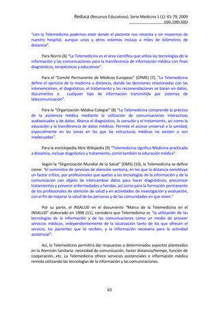 Reduca (Recursos Educativos). Serie Medicina 1 (1): 61‐79, 2009 
                                                                                                         ISSN: 1989‐5003 


“con la Telemedicina podemos estar donde el paciente nos necesita y sin movernos de 
nuestro  hospital,  aunque  unos  y  otros  estemos  incluso  a  miles  de  kilómetros  de 
distancia”.  
        
       Para Norris (6) “La Telemedicina es el área científica que utiliza las tecnologías de la 
información y las comunicaciones para la transferencia de información médica con fines 
diagnósticos, terapéuticos y educativos”. 
        
       Para el “Comité Permanente de Médicos Europeos” (CPME) (7), “La Telemedicina  
define el ejercicio  de la  medicina a  distancia,  donde  las decisiones  relacionadas  con  las 
intervenciones, el diagnóstico, el tratamiento y las recomendaciones se basan en datos, 
documentos  o    cualquier  tipo  de  información  transmitida  por  sistemas  de 
telecomunicación”. 
        
       Para la “Organización Médica Colegial” (8) “La Telemedicina comprende la práctica 
de  la  asistencia  médica  mediante  la  utilización  de  comunicaciones  interactivas 
audiovisuales y de datos. Abarca el diagnóstico, la consulta y el tratamiento, así como la 
educación y la transferencia de datos médicos. Permite el acceso universal a la sanidad, 
especialmente  en  las  zonas  en  las  que  las  estructuras  médicas  no  existen  o  son 
inadecuadas”.  
        
       Para la enciclopedia libre Wikipedia (9) “Telemedicina significa Medicina practicada 
a distancia, incluye diagnóstico y tratamiento, como también la educación médica”. 
        
       Según la “Organización Mundial de la Salud” (OMS) (10), la Telemedicina se define 
como: “el suministro de servicios de atención sanitaria, en los que la distancia constituye 
un factor crítico, por profesionales que apelan a las tecnologías de la información y de la 
comunicación  con  objeto  de  intercambiar  datos  para  hacer  diagnósticos,  preconizar 
tratamientos y prevenir enfermedades y heridas, así como para la formación permanente 
de los profesionales de atención de salud y en actividades de investigación y evaluación, 
con el fin de mejorar la salud de las personas y de las comunidades en que viven.” 
        
       Por  su  parte,  el  INSALUD  en  el  documento  “Marco  de  la  Telemedicina  en  el 
INSALUD”  elaborado  en  1998  (11),  considera  que  Telemedicina  es  “la  utilización  de  las 
tecnologías  de  la  información  y  de  las  comunicaciones  como  un  medio  de  proveer 
servicios  médicos,  independientemente  de  la  localización  tanto  de  los  que  ofrecen  el 
servicio,  los  pacientes  que  lo  reciben,  y  la  información  necesaria  para  la  actividad 
asistencial”.  
        
       Así, la Telemedicina permitirá dar respuestas a determinados aspectos planteados 
en la Atención Sanitaria: necesidad de comunicación, factor distancia/tiempo, función de 
cooperación,  etc.  La  Telemedicina  ofrece  servicios  asistenciales  e  información  médica 
remota utilizando las tecnologías de la información y las comunicaciones. 
 




                                               63 
 
 